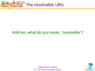LD4SC	
  Summer	
  School	
  
7th	
  -­‐	
  12th	
  June,	
  Cercedilla,	
  Spain	
  
The	
  resolvable	
  URIs	
  
	
  
	
  
	
  
Hold	
  on,	
  what	
  do	
  you	
  mean,	
  ‘resolvable’?	
  
 