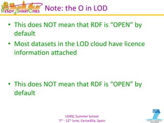 LD4SC	
  Summer	
  School	
  
7th	
  -­‐	
  12th	
  June,	
  Cercedilla,	
  Spain	
  
Note:	
  the	
  O	
  in	
  LOD	
  	
  
•  This	
  does	
  NOT	
  mean	
  that	
  RDF	
  is	
  “OPEN”	
  by	
  
default	
  
•  Most	
  datasets	
  in	
  the	
  LOD	
  cloud	
  have	
  licence	
  
informaYon	
  aIached	
  
•  This	
  does	
  NOT	
  mean	
  that	
  RDF	
  is	
  “OPEN”	
  by	
  
default	
  
 
