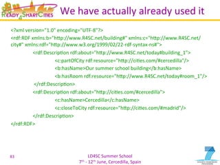 LD4SC	
  Summer	
  School	
  
7th	
  -­‐	
  12th	
  June,	
  Cercedilla,	
  Spain	
  
We	
  have	
  actually	
  already	
  used	
  it	
  
<?xml	
  version="1.0"	
  encoding="UTF-­‐8"?>	
  
<rdf:RDF	
  xmlns:b="hIp://www.R4SC.net/building#"	
  xmlns:c="hIp://www.R4SC.net/
city#"	
  xmlns:rdf="hIp://www.w3.org/1999/02/22-­‐rdf-­‐syntax-­‐ns#">	
  
	
  	
   	
  <rdf:DescripYon	
  rdf:about="hIp://www.R4SC.net/today#building_1">	
  
	
  	
  	
  	
   	
   	
  <c:partOfCity	
  rdf:resource="hIp://ciYes.com/#cercedilla"/>	
  
	
  	
  	
  	
   	
   	
  <b:hasName>Our	
  summer	
  school	
  building</b:hasName>	
  
	
  	
  	
  	
   	
   	
  <b:hasRoom	
  rdf:resource="hIp://www.R4SC.net/today#room_1"/>	
  
	
   	
  	
  </rdf:DescripYon>	
  
	
  	
   	
  <rdf:DescripYon	
  rdf:about="hIp://ciYes.com/#cercedilla">	
  
	
  	
  	
  	
   	
   	
  <c:hasName>Cercedilla</c:hasName>	
  
	
  	
  	
  	
   	
   	
  <c:closeToCity	
  rdf:resource="hIp://ciYes.com/#madrid"/>	
  
	
  	
   	
  </rdf:DescripYon>	
  
</rdf:RDF>	
  
83	
  
 