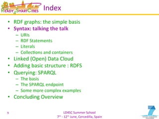 LD4SC	
  Summer	
  School	
  
7th	
  -­‐	
  12th	
  June,	
  Cercedilla,	
  Spain	
  
Index	
  
•  RDF	
  graphs:	
  the	
  simple	
  basis	
  
•  Syntax:	
  talking	
  the	
  talk	
  
–  URIs	
  
–  RDF	
  Statements	
  
–  Literals	
  
–  CollecYons	
  and	
  containers	
  
•  Linked	
  (Open)	
  Data	
  Cloud	
  
•  Adding	
  basic	
  structure	
  :	
  RDFS	
  
•  Querying:	
  SPARQL	
  
–  The	
  basis	
  
–  The	
  SPARQL	
  endpoint	
  
–  Some	
  more	
  complex	
  examples	
  
•  Concluding	
  Overview	
  
9	
  
 