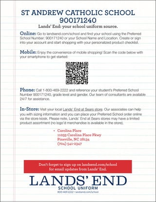 800-469-2222 • landsend.com/school
SCHOOL uniform
Online: Go to landsend.com/school and find your school using the Preferred
School Number: 900171240 or your School Name and Location. Create or sign
into your account and start shopping with your personalized product checklist.
Mobile: Enjoy the convenience of mobile shopping! Scan the code below with
your smartphone to get started:
Phone: Call 1-800-469-2222 and reference your student’s Preferred School
Number 900171240, grade level and gender. Our team of consultants are available
24/7 for assistance.
In-Store: Visit your local Lands’ End at Sears store. Our associates can help
you with sizing information and you can place your Preferred School order online
via the store kiosk. Please note, Lands’ End at Sears stores may have a limited
product assortment (no logo’d merchandise is available in the store).
Don’t forget to sign up on landsend.com/school
for email updates from Lands’ End.
• Carolina Place
11033 Carolina Place Pkwy
Pineville, NC 28134
(704) 541-2347
St Andrew Catholic School
900171240
Lands’ End: your school uniform source.
 