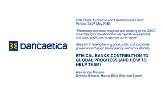 26th OSCE Economic and Environmental Forum
Venice, 24-25 May 2018
“Promoting economic progress and security in the OSCE
area through innovation, human capital development,
and good public and corporate governance”
Session V: Strengthening good public and corporate
governance through transparency and accountability
ETHICAL BANKS CONTRIBUTION TO
GLOBAL PROGRESS (AND HOW TO
HELP THEM)
Alessandro Messina
Director General, Banca Etica (Italy and Spain)
 