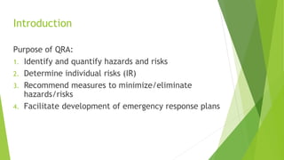 Introduction
Purpose of QRA:
1. Identify and quantify hazards and risks
2. Determine individual risks (IR)
3. Recommend measures to minimize/eliminate
hazards/risks
4. Facilitate development of emergency response plans
 