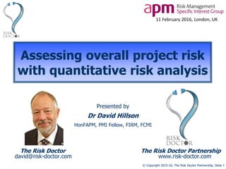 © Copyright 2015-16, The Risk Doctor Partnership, Slide 1
Assessing overall project risk
with quantitative risk analysis
Presented by
Dr David Hillson
HonFAPM, PMI Fellow, FIRM, FCMI
The Risk Doctor The Risk Doctor Partnership
david@risk-doctor.com www.risk-doctor.com
11 February 2016, London, UK
 