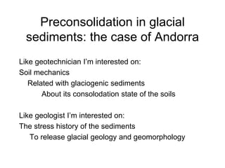 Preconsolidation in glacial
sediments: the case of Andorra
Like geotechnician I’m interested on:
Soil mechanics
Related with glaciogenic sediments
About its consolodation state of the soils
Like geologist I’m interested on:
The stress history of the sediments
To release glacial geology and geomorphology
 