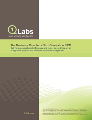 The Business Case for a Next-Generation SIEM:
Delivering operational efficiency and lower costs through an
integrated approach to network security management
Copyright © 2009 Q1 Labs, Inc. All rights reserved. Q1 Labs, the Q1 Labs Logo,
Total Security Intelligence, and QRadar, are trademarks or registered trademarks of
Q1 Labs, Inc. All other company or product names mentioned may be trademarks,
registered trademarks, or service marks of their respective holders. The
specifications and information contained herein are subject to change without notice.
 
