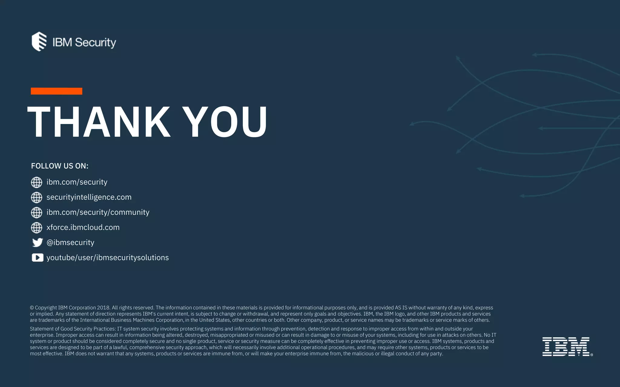 ibm.com/security
securityintelligence.com
xforce.ibmcloud.com
@ibmsecurity
youtube/user/ibmsecuritysolutions
© Copyright IBM Corporation 2018. All rights reserved. The information contained in these materials is provided for informational purposes only, and is provided AS IS without warranty of any kind, express
or implied. Any statement of direction represents IBM's current intent, is subject to change or withdrawal, and represent only goals and objectives. IBM, the IBM logo, and other IBM products and services
are trademarks of the International Business Machines Corporation, in the United States, other countries or both. Other company, product, or service names may be trademarks or service marks of others.
Statement of Good Security Practices: IT system security involves protecting systems and information through prevention, detection and response to improper access from within and outside your
enterprise. Improper access can result in information being altered, destroyed, misappropriated or misused or can result in damage to or misuse of your systems, including for use in attacks on others. No IT
system or product should be considered completely secure and no single product, service or security measure can be completely effective in preventing improper use or access. IBM systems, products and
services are designed to be part of a lawful, comprehensive security approach, which will necessarily involve additional operational procedures, and may require other systems, products or services to be
most effective. IBM does not warrant that any systems, products or services are immune from, or will make your enterprise immune from, the malicious or illegal conduct of any party.
FOLLOW US ON:
THANK YOU
ibm.com/security/community
 