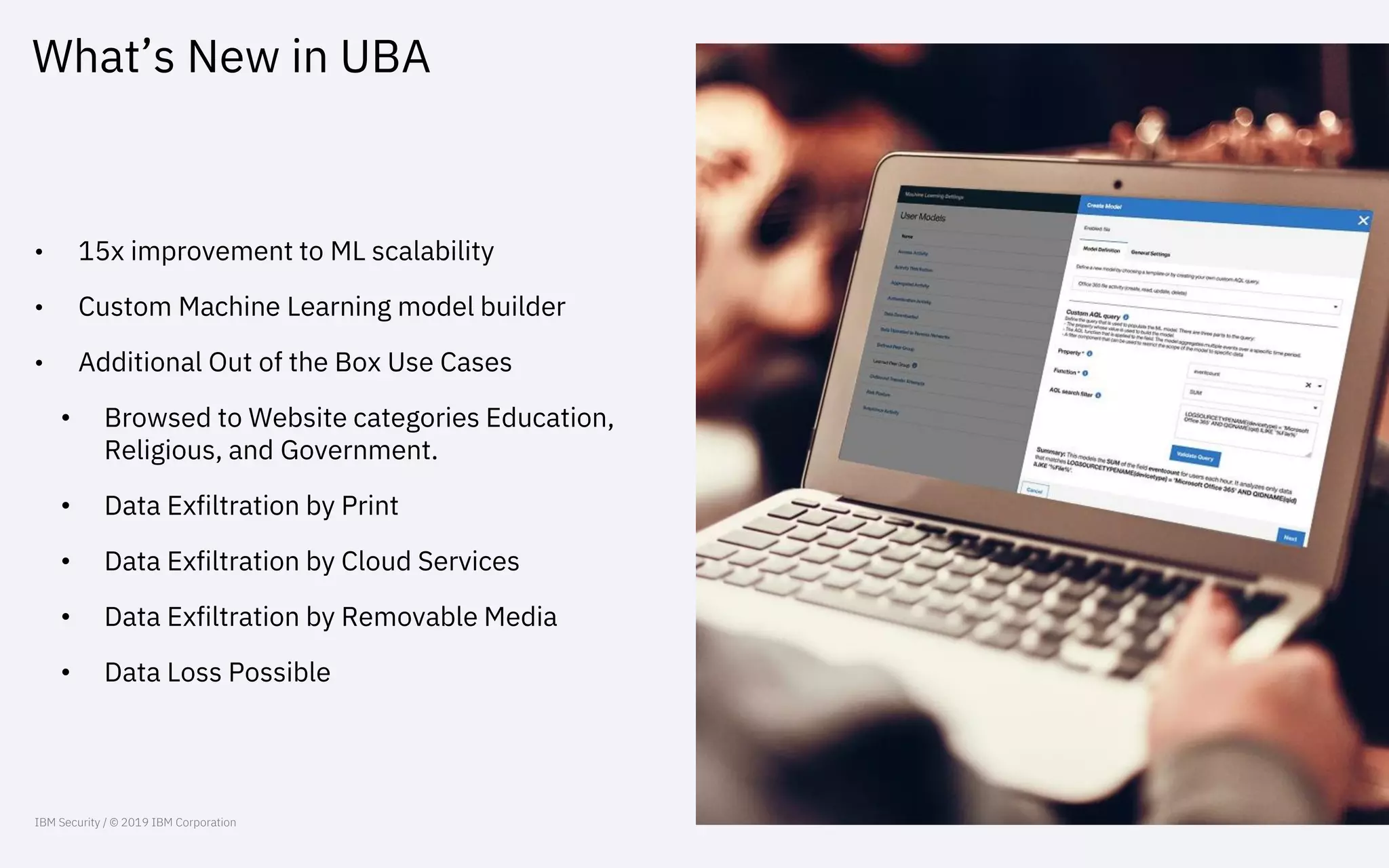 What’s New in UBA
• 15x improvement to ML scalability
• Custom Machine Learning model builder
• Additional Out of the Box Use Cases
• Browsed to Website categories Education,
Religious, and Government.
• Data Exfiltration by Print
• Data Exfiltration by Cloud Services
• Data Exfiltration by Removable Media
• Data Loss Possible
IBM Security / © 2019 IBM Corporation
 