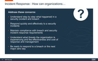 17 IBM Security
Incident Response : How can organizations…
Address these concerns:
• Understand step by step what happened in a
security incident and breach
• Respond quickly and effectively to a security
incidents
• Maintain compliance with breach and security
incident response requirements
• Understand what threats the organization is
experiencing and the effectiveness and cost of
response and management
• Be ready to respond to a breach or the next
major zero day
 