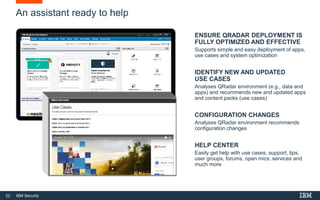 22 IBM Security
An assistant ready to help
ENSURE QRADAR DEPLOYMENT IS
FULLY OPTIMIZED AND EFFECTIVE
Supports simple and easy deployment of apps,
use cases and system optimization
IDENTIFY NEW AND UPDATED
USE CASES
Analyses QRadar environment (e.g., data and
apps) and recommends new and updated apps
and content packs (use cases)
CONFIGURATION CHANGES
Analyses QRadar environment recommends
configuration changes
HELP CENTER
Easily get help with use cases, support, tips,
user groups, forums, open mics, services and
much more
 