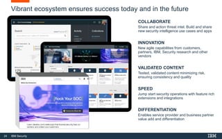 24 IBM Security
Vibrant ecosystem ensures success today and in the future
COLLABORATE
Share and action threat intel. Build and share
new security intelligence use cases and apps
INNOVATION
New agile capabilities from customers,
partners, IBM, Security research and other
vendors
VALIDATED CONTENT
Tested, validated content minimizing risk,
ensuring consistency and quality
SPEED
Jump start security operations with feature rich
extensions and integrations
DIFFERENTIATION
Enables service provider and business partner
value add and differentiation
 