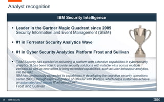 38 IBM Security
Analyst recognition
IBM Security Intelligence
 Leader in the Gartner Magic Quadrant since 2009
Security Information and Event Management (SIEM)
 #1 in Forrester Security Analytics Wave
 #1 in Cyber Security Analytics Platform Frost and Sullivan
 “IBM Security has excelled in delivering a platform with extensive capabilities in cybersecurity
analytics. It has been able to provide security solutions with notable wins across multiple
verticals as well as innovation to bring extended capabilities, such as user behaviour analytics,
into the fold.
IBM has continuously expanded its capabilities in developing the cognitive security operations
center (SOC) through rapid integration of QRadar with Watson, which helps customers achieve
an automated and secure IT infrastructure.”
Frost and Sullivan
 