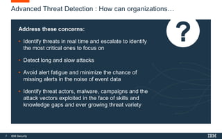 7 IBM Security
Advanced Threat Detection : How can organizations…
Address these concerns:
• Identify threats in real time and escalate to identify
the most critical ones to focus on
• Detect long and slow attacks
• Avoid alert fatigue and minimize the chance of
missing alerts in the noise of event data
• Identify threat actors, malware, campaigns and the
attack vectors exploited in the face of skills and
knowledge gaps and ever growing threat variety
 