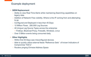 16 IBM Security
Example deployment
• SIEM Replacement
 Ability to view Real Time Alerts while maintaining Searching capabilities on
legacy data
 Addition of Network Flow visibility. Where is the IP coming from and attempting
to go
 Configured and Deployed in less than 45 Days
 12 Million Flows , 280,000 Log Sources
 40 Unique Log Source Types across the enterprise
• FireEye, BlueCoat Proxy, Firewalls, Windows, Linux
 Over 5 Billion events being consumed daily
• Other Highlights
 Within first 45 Days saw misconfigured devices
 Able to quickly utilize external feeds "Reference Sets“ of known Indicators of
Compromise "IOC's“
 Routers pinging Chinese Address Space
 