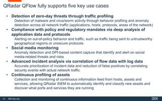 23 IBM Security
QRadar QFlow fully supports five key use cases
• Detection of zero-day threats through traffic profiling
Detection of malware and virus/worm activity through behavior profiling and anomaly
detection across all network traffic (applications, hosts, protocols, areas of the network)
• Compliance with policy and regulatory mandates via deep analysis of
application data and protocols
Alerting on out-of-policy behavior and traffic, such as traffic being sent to untrustworthy
geographical regions or unsecure protocols
• Social media monitoring
Anomaly detection and DPI-based content capture that identify and alert on social
media-related threats and risks
• Advanced incident analysis via correlation of flow data with log data
Accurate prioritization of incident data and reduction of false positives by correlating
security events with actual network traffic
• Continuous profiling of assets
Collection and monitoring of continuous information feed from hosts, assets and
services, allowing QRadar SIEM to automatically identify and classify new assets and
discover what ports and services they are running
 