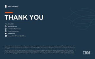 © Copyright IBM Corporation 2016. All rights reserved. The information contained in these materials is provided for informational purposes only, and is provided AS IS without warranty of any kind,
express or implied. Any statement of direction represents IBM's current intent, is subject to change or withdrawal, and represent only goals and objectives. IBM, the IBM logo, and other IBM products
and services are trademarks of the International Business Machines Corporation, in the United States, other countries or both. Other company, product, or service names may be trademarks or service
marks of others.
Statement of Good Security Practices: IT system security involves protecting systems and information through prevention, detection and response to improper access from within and outside your
enterprise. Improper access can result in information being altered, destroyed, misappropriated or misused or can result in damage to or misuse of your systems, including for use in attacks on others.
No IT system or product should be considered completely secure and no single product, service or security measure can be completely effective in preventing improper use or access. IBM systems,
products and services are designed to be part of a lawful, comprehensive security approach, which will necessarily involve additional operational procedures, and may require other systems, products
or services to be most effective. IBM does not warrant that any systems, products or services are immune from, or will make your enterprise immune from, the malicious or illegal conduct of any party.
ibm.com/security
securityintelligence.com
xforce.ibmcloud.com
@ibmsecurity
youtube/user/ibmsecuritysolutions
FOLLOW US ON:
THANK YOU
 