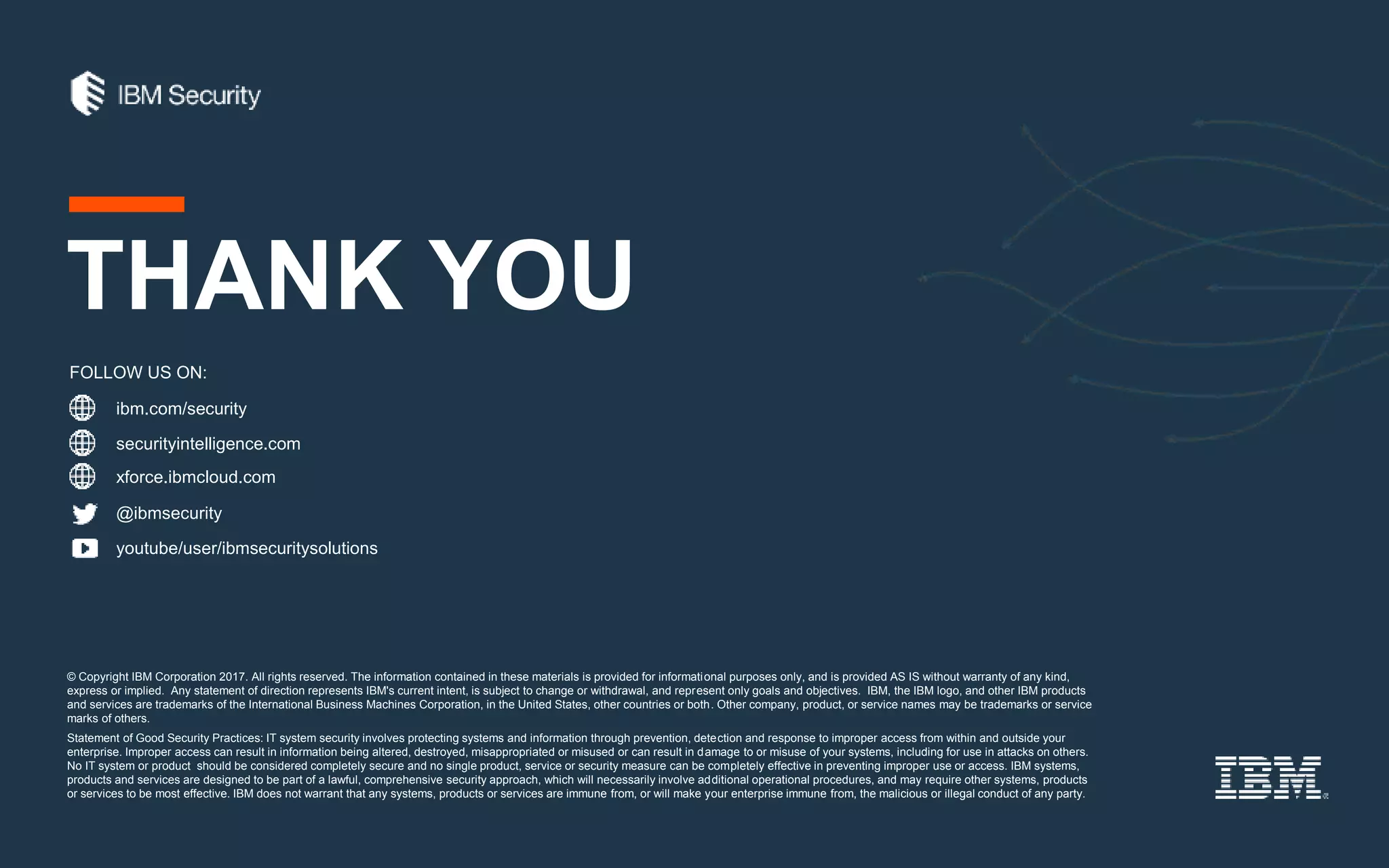 ibm.com/security
securityintelligence.com
xforce.ibmcloud.com
@ibmsecurity
youtube/user/ibmsecuritysolutions
© Copyright IBM Corporation 2017. All rights reserved. The information contained in these materials is provided for informational purposes only, and is provided AS IS without warranty of any kind,
express or implied. Any statement of direction represents IBM's current intent, is subject to change or withdrawal, and represent only goals and objectives. IBM, the IBM logo, and other IBM products
and services are trademarks of the International Business Machines Corporation, in the United States, other countries or both. Other company, product, or service names may be trademarks or service
marks of others.
Statement of Good Security Practices: IT system security involves protecting systems and information through prevention, detection and response to improper access from within and outside your
enterprise. Improper access can result in information being altered, destroyed, misappropriated or misused or can result in damage to or misuse of your systems, including for use in attacks on others.
No IT system or product should be considered completely secure and no single product, service or security measure can be completely effective in preventing improper use or access. IBM systems,
products and services are designed to be part of a lawful, comprehensive security approach, which will necessarily involve additional operational procedures, and may require other systems, products
or services to be most effective. IBM does not warrant that any systems, products or services are immune from, or will make your enterprise immune from, the malicious or illegal conduct of any party.
FOLLOW US ON:
THANK YOU
 