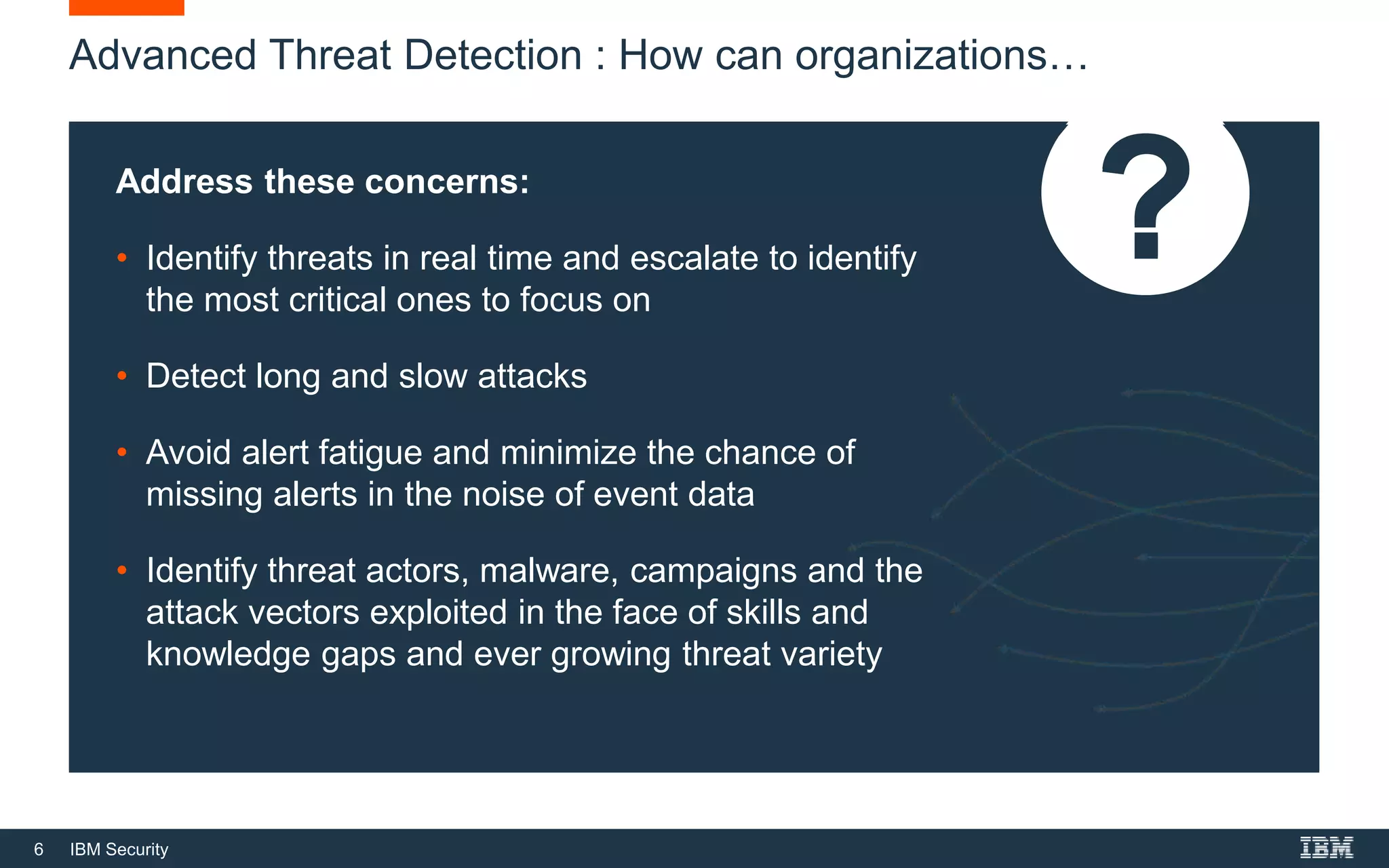 6 IBM Security
Advanced Threat Detection : How can organizations…
Address these concerns:
• Identify threats in real time and escalate to identify
the most critical ones to focus on
• Detect long and slow attacks
• Avoid alert fatigue and minimize the chance of
missing alerts in the noise of event data
• Identify threat actors, malware, campaigns and the
attack vectors exploited in the face of skills and
knowledge gaps and ever growing threat variety
 