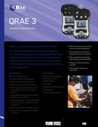 Wireless 4-Gas Monitor 
QRAE 3 is a wireless compact monitor for one to four gases. 
The QRAE 3 provides detection and monitoring of Oxygen (O2), 
Combustibles, and toxic gases that include Hydrogen Sulfide (H2S), 
Carbon Monoxide (CO), Sulfur Dioxide (SO2) and Hydrogen Cyanide 
(HCN). QRAE 3 can deliver wireless real-time instrument readings 
and alarm status 24/7. This provides better incident visibility and can 
improve response time. 
• Man Down Alarm with real-time 
remote wireless notification1 
• Easy maintenance with field-replaceable 
sensors and pump 
• Fully automated bump testing 
and calibration with AutoRAE 2 
• Pumped or diffusion models 
available 
• Large graphic display can 
rotate 180º 
Key Features 
Wireless. Versatile. Proven. 
• Available in Diffusion or Pumped version 
• IP-65/67 water- and dust-resistant case 
• Strong, protective, concussion-proof design 
• Real-time gas concentration readings and alarm 
status enabled by state-of-the-art wireless 
technology 
• Unmistakable five-way local and remote wireless 
notification of alarm conditions 
• Large graphical display icon-driven user interface 
through intuitive, simple-to-operate two-button 
user interface. 
• Multi-language support: 17 languages encoded 
• Easy access to pump, sensors, filter and battery 
compartment 
Applications 
Confined space entry and general 
safety and compliance in: 
• Industrial safety 
• Oil and gas 
• Fireground “Toxic Twins” detection 
• Environmental 
• Fire and Emergency response 
QRAE 3 
QRAE 3 used for oil and gas applications. 
 