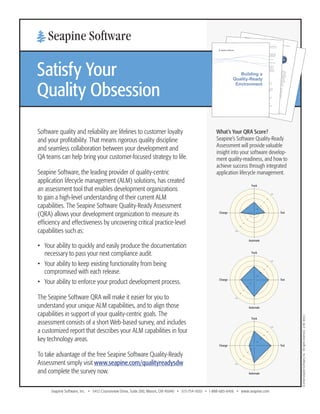 www.seapine.com/qualityready 
Software quality and reliability are lifelines to customer loyalty 
and your profitability. That means rigorous quality discipline 
and seamless collaboration between your development and 
QA teams can help bring your customer-focused strategy to life. 
Seapine Software, the leading provider of quality-centric 
application lifecycle management (ALM) solutions, has created 
an assessment tool that enables development organizations 
to gain a high-level understanding of their current ALM 
capabilities. The Seapine Software Quality-Ready Assessment 
(QRA) allows your development organization to measure its 
efficiency and effectiveness by uncovering critical practice-level 
capabilities such as: 
• Your ability to quickly and easily produce the documentation 
necessary to pass your next compliance audit. 
• Your ability to keep existing functionality from being 
compromised with each release. 
• Your ability to enforce your product development process. 
The Seapine Software QRA will make it easier for you to 
understand your unique ALM capabilities, and to align those 
capabilities in support of your quality-centric goals. The 
assessment consists of a short Web-based survey, and includes 
a customized report that describes your ALM capabilities in four 
key technology areas. 
To take advantage of the free Seapine Software Quality-Ready 
Assessment simply visit www.seapine.com/qualityreadysdw 
and complete the survey now. 
Satisfy Your 
Quality Obsession 
Seapine Software, Inc. • 5412 Courseview Drive, Suite 200, Mason, OH 45040 • 513-754-1655 • 1-888-683-6456 • www.seapine.com 
©2008 Seapine Software, Inc. All rights reserved. 2/08 8052.1 
What’s Your QRA Score? 
Seapine’s Software Quality-Ready 
Assessment will provide valuable 
insight into your software develop-ment 
quality-readiness, and how to 
achieve success through integrated 
application lifecycle management. 
Recommendations 
To Reach the Expert Practice Level 
Organizations that aspire to reach the expert practice level and create a sustainable quality-advantage should 
consider the following practice improvement opportunities: 
Track 
• Deploy an issue management solution with integrated change management to reliably track development 
artifacts, including source code, test cases, test results, and issues 
• Create a fully enforceable and repeatable product development process 
• Ensure complete traceability between development artifacts with linking and automatic change notifications 
• Log every action, document every change, and record every approval for compliance and auditing purposes 
• Continuously track and report on development and testing status to ensure release schedules are met and 
quality products are delivered on time 
Test 
• Use a test case management solution to track test cases, assign tests, and track results 
• Organize automated tests into regression test suites that can be performed without impacting resources 
• Eliminate test-to-fix lag time by deploying a test case management solution that can be integrated with your 
issue management solution 
• Utilize pair-wise testing or another best practice to reduce testing effort, when possible 
Automate 
• Automate every test that can be automated, and run automated tests as part of your nightly build process 
• Utilize an adaptive automated testing tool to ensure scripts do not require extensive modifications when an 
application changes 
• Integrate your automated testing and issue management solutions to automatically push test failures into the 
issue management workflow 
• Deploy an integrated ALM solution that includes test case management, automated testing, issue management, 
and change management 
Change 
• Use a software change and configuration management solution that requires users to link source file changes 
with feature and change requests 
• Enforce your change policies with a workflow-enabled change management solution 
• Leverage change management tools and practices beyond the software development organization to streamline 
the change process and enforce change policies company-wide 
• Utilize notifications and triggers to improve communications, automate change, and enforce policies 
• Streamline development and testing collaboration by providing access to source files from your issue 
management solution and access to issues, tasks, and test cases from your change management solution 
Key Technology Competency Areas 
A company that aspires to evolve into a quality-ready software development organization must focus on four key 
technology competency areas: tracking, testing, automation, and change management. 
Track 
Quality software 
development involves 
people, processes, 
and technology. Your 
development and QA 
teams may be in the same 
building or located across 
the city or around the 
world. Tracking defects, 
issues, feature requests, 
change requests, and 
tasks through real-time 
notifications and 
reporting capabilities is 
essential to increasing 
productivity and creating 
collaborative processes 
that lead to greater 
software quality. 
Test 
Software applications are 
becoming increasingly 
more complex and 
development schedules 
more aggressive. This 
impacts each phase 
of the development 
lifecycle which includes 
processes that must be, 
measured, improved, 
and managed. Testing 
leads to continuous 
improvement and higher 
quality. Establishing 
quality goals, testing, and 
reporting on progress are 
essential to producing a 
quality product on time, 
time after time. 
Automate 
Time is the one resource 
you cannot make more 
of. You can add more 
resources, but this 
increases cost and adds 
complexity to your 
project. Automation is 
one of the best ways to 
use time and resources 
efficiently. Test cases, 
work item routing, state 
changes, builds, and other 
development-related tasks 
are all candidates for 
automation. Integrated 
automation solutions 
remove the need for 
human intervention, 
which can slow down 
automation. Automate 
everything possible. 
Change 
Change is inevitable in 
software products, before 
and after release. Your 
ability to successfully and 
efficiently manage change 
directly impacts quality. 
Software products and 
the software development 
process include thousands 
of assets that must be 
versioned, shared, and 
updated in a controlled 
manner. Change 
management tools and 
practices are critical to 
coordinating software 
development, managing 
multiple versions of 
products, and providing 
the traceability required 
by internal and external 
regulations. 
Track 
Automate 
Change 
Test 
Track 
Change Test 
Automate 
100 
80 
60 
40 
20 
100 
80 
60 
40 
20 
0 
Track 
Change Test 
Automate 
100 
80 
60 
40 
20 
100 
80 
60 
40 
20 
0 
Track 
Change Test 
Automate 
100 
80 
60 
40 
20 
100 
80 
60 
40 
20 
0 
