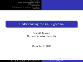 Eigen Problem
          Power and Inverse Power Method
                        QR Decomposition
                              QR Algorithm
 Techniques used to Accelerate Convergence
                                 References




            Understanding the QR Algorithm

                            Kenneth Mwangi
                       Northern Arizona University


                               December 3, 2008




Kenneth Mwangi Northern Arizona University    Understanding the QR Algorithm
 