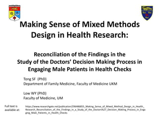 Making Sense of Mixed Methods
Design in Health Research:
Reconciliation of the Findings in the
Study of the Doctors’ Decision Making Process in
Engaging Male Patients in Health Checks
Tong SF (PhD)
Department of Family Medicine, Faculty of Medicine UKM
Low WY (PhD)
Faculty of Medicine, UM
https://www.researchgate.net/publication/296486855_Making_Sense_of_Mixed_Method_Design_in_Health_
Research_Reconciliation_of_the_Findings_in_a_Study_of_the_Doctors%27_Decision_Making_Process_in_Enga
ging_Male_Patients_in_Health_Checks
Full text is
available at:
 