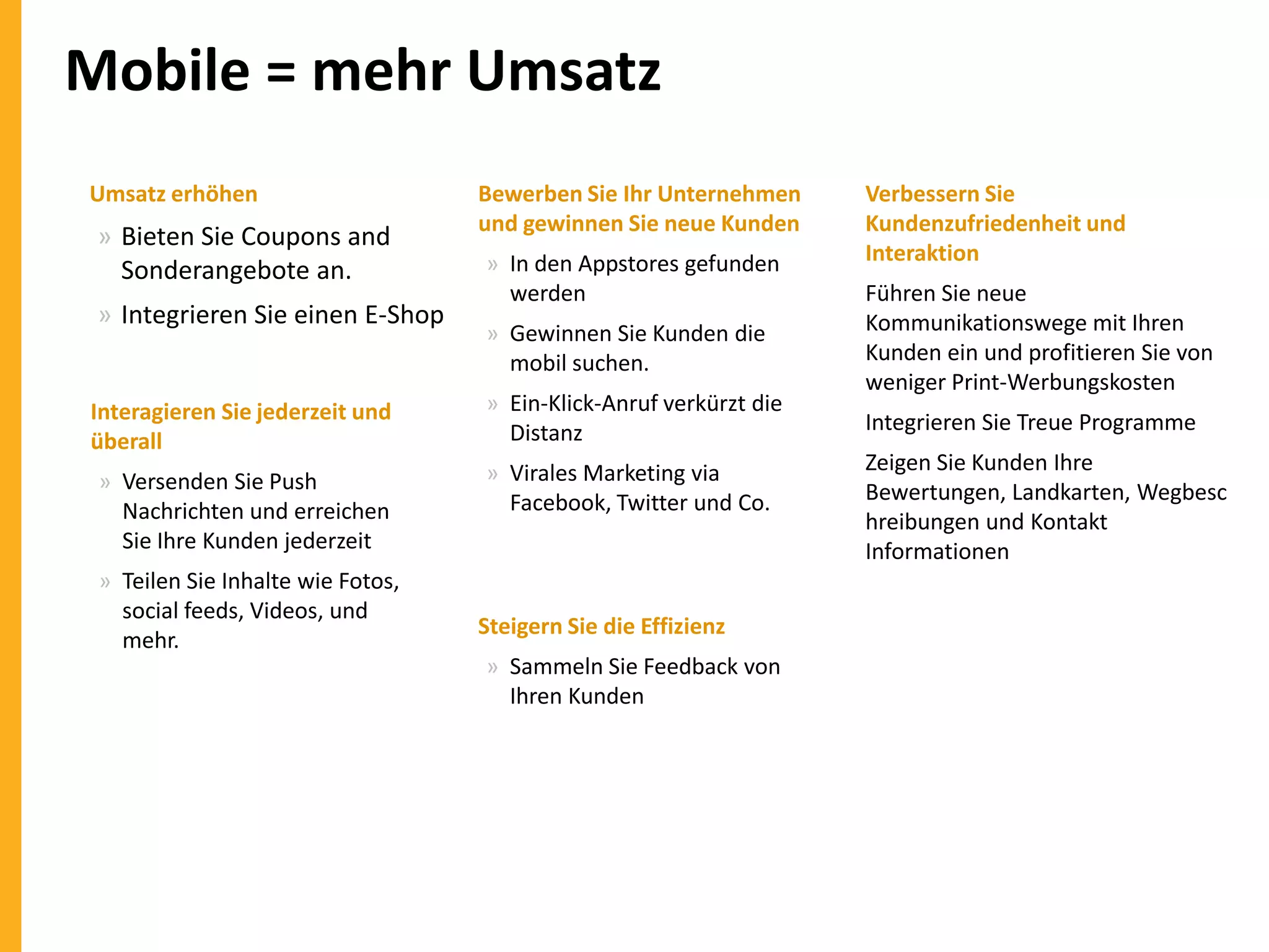 Mobile = mehr Umsatz
Umsatz erhöhen

» Bieten Sie Coupons and
Sonderangebote an.
» Integrieren Sie einen E-Shop

Bewerben Sie Ihr Unternehmen
und gewinnen Sie neue Kunden
» In den Appstores gefunden
werden
» Gewinnen Sie Kunden die
mobil suchen.

Interagieren Sie jederzeit und
überall

» Ein-Klick-Anruf verkürzt die
Distanz

» Versenden Sie Push
Nachrichten und erreichen
Sie Ihre Kunden jederzeit

» Virales Marketing via
Facebook, Twitter und Co.

» Teilen Sie Inhalte wie Fotos,
social feeds, Videos, und
mehr.

Steigern Sie die Effizienz
» Sammeln Sie Feedback von
Ihren Kunden

Verbessern Sie
Kundenzufriedenheit und
Interaktion
Führen Sie neue
Kommunikationswege mit Ihren
Kunden ein und profitieren Sie von
weniger Print-Werbungskosten
Integrieren Sie Treue Programme
Zeigen Sie Kunden Ihre
Bewertungen, Landkarten, Wegbesc
hreibungen und Kontakt
Informationen

 