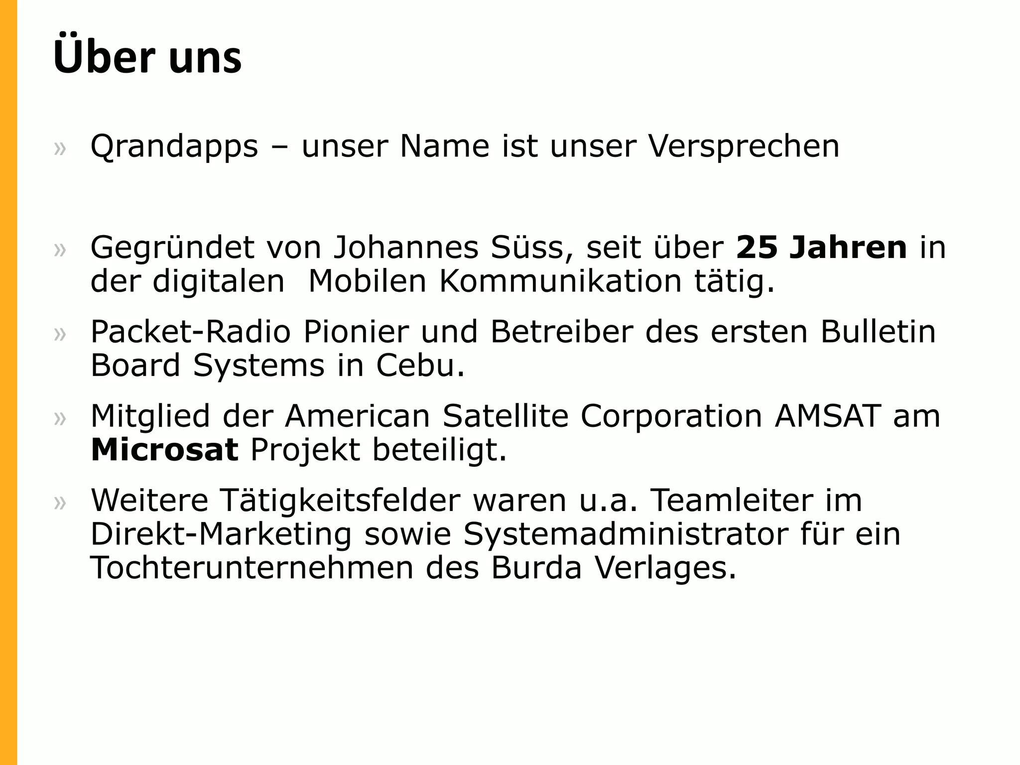 Über uns
» Qrandapps – unser Name ist unser Versprechen
» Gegründet von Johannes Süss, seit über 25 Jahren in
der digitalen Mobilen Kommunikation tätig.
» Packet-Radio Pionier und Betreiber des ersten Bulletin
Board Systems in Cebu.
» Mitglied der American Satellite Corporation AMSAT am
Microsat Projekt beteiligt.
» Weitere Tätigkeitsfelder waren u.a. Teamleiter im
Direkt-Marketing sowie Systemadministrator für ein
Tochterunternehmen des Burda Verlages.

 