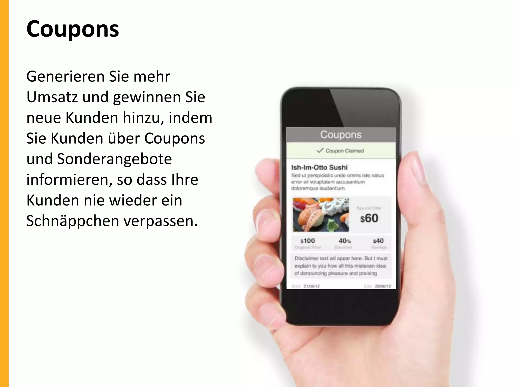 Coupons
Generieren Sie mehr
Umsatz und gewinnen Sie
neue Kunden hinzu, indem
Sie Kunden über Coupons
und Sonderangebote
informieren, so dass Ihre
Kunden nie wieder ein
Schnäppchen verpassen.

 