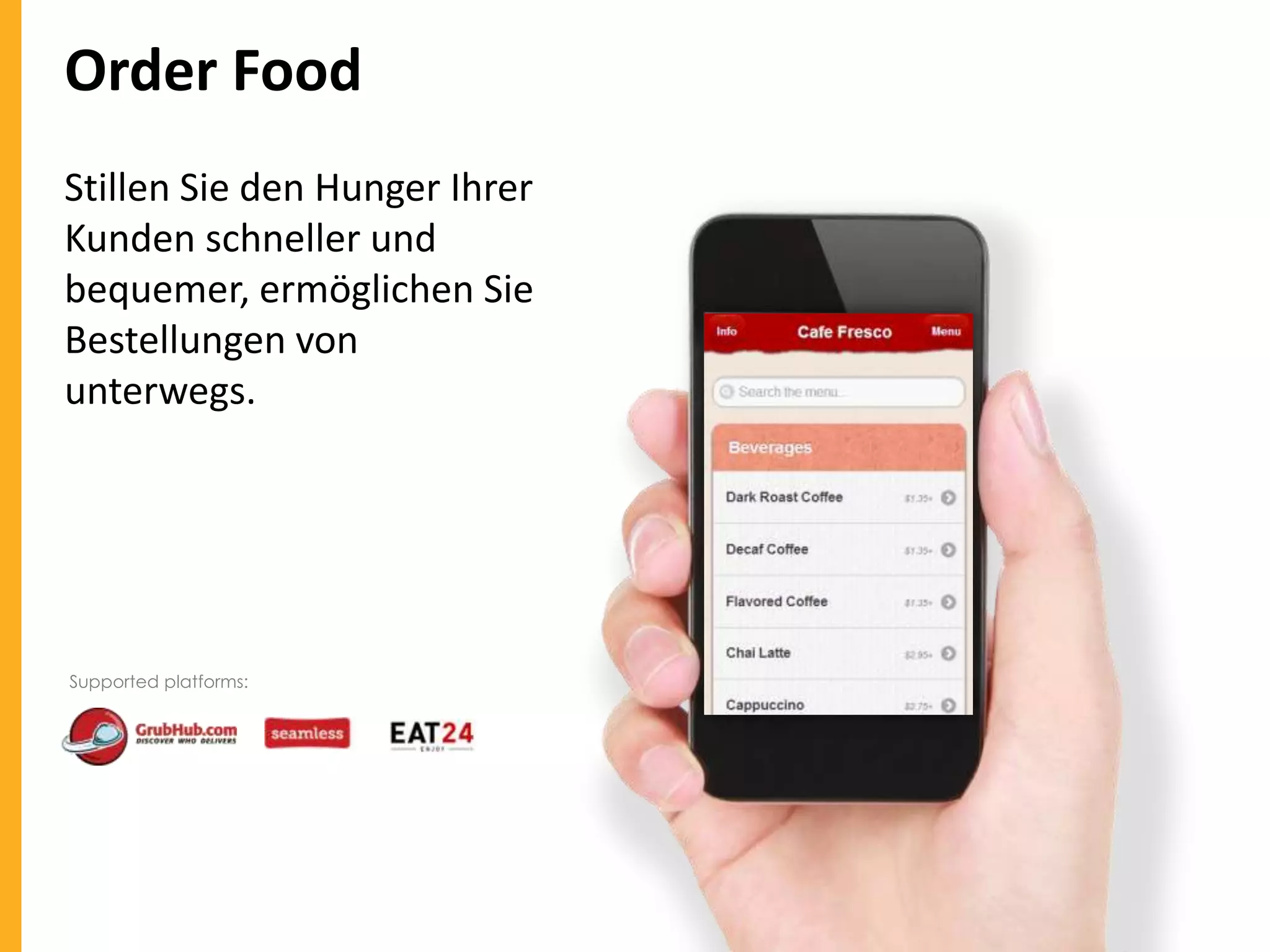 Order Food
Stillen Sie den Hunger Ihrer
Kunden schneller und
bequemer, ermöglichen Sie
Bestellungen von
unterwegs.

Supported platforms:

 