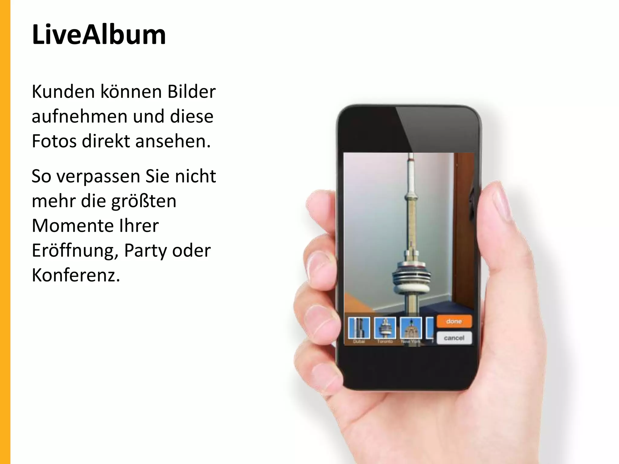 LiveAlbum
Kunden können Bilder
aufnehmen und diese
Fotos direkt ansehen.
So verpassen Sie nicht
mehr die größten
Momente Ihrer
Eröffnung, Party oder
Konferenz.

 