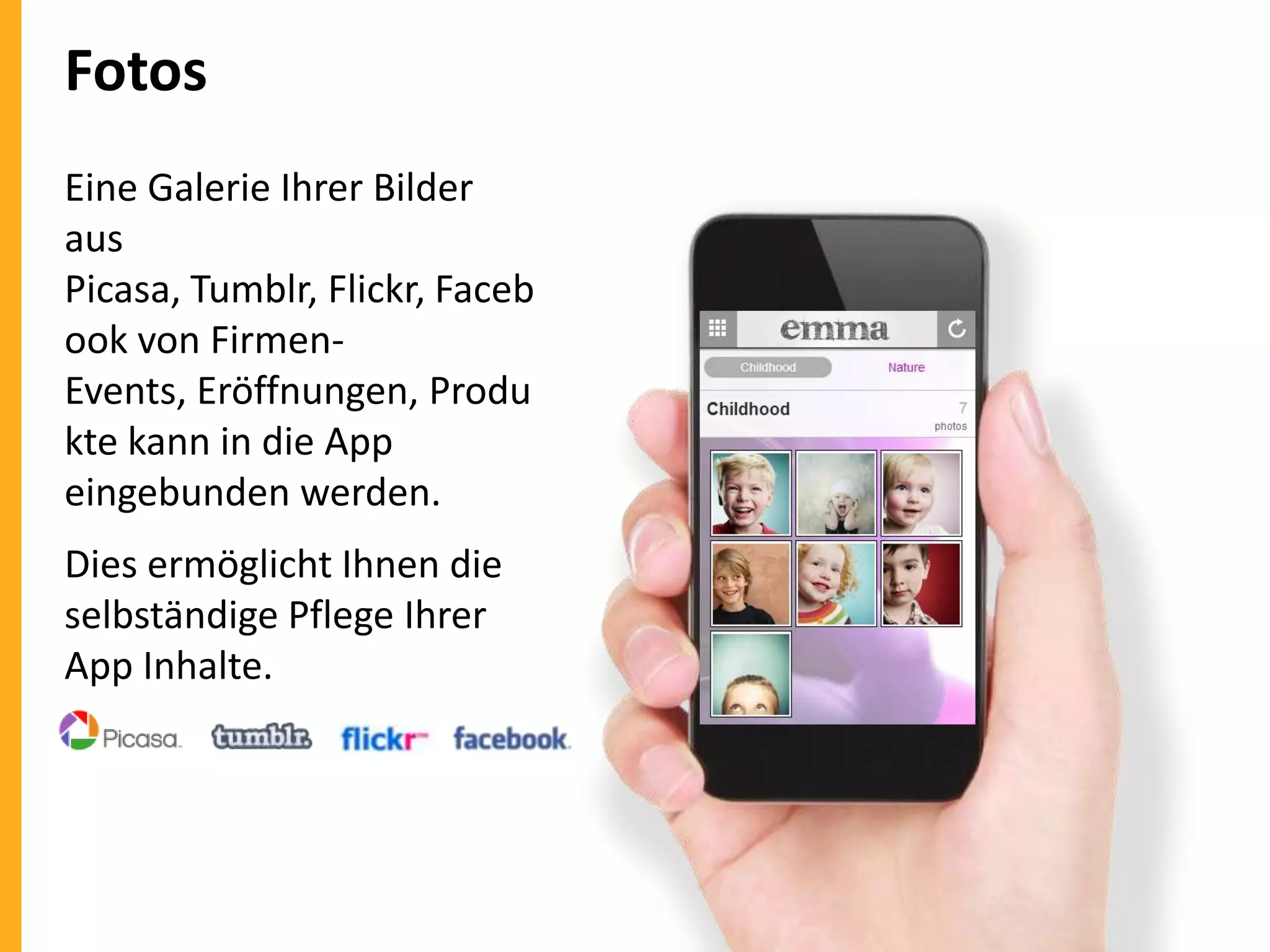 Fotos
Eine Galerie Ihrer Bilder
aus
Picasa, Tumblr, Flickr, Faceb
ook von FirmenEvents, Eröffnungen, Produ
kte kann in die App
eingebunden werden.
Dies ermöglicht Ihnen die
selbständige Pflege Ihrer
App Inhalte.

 