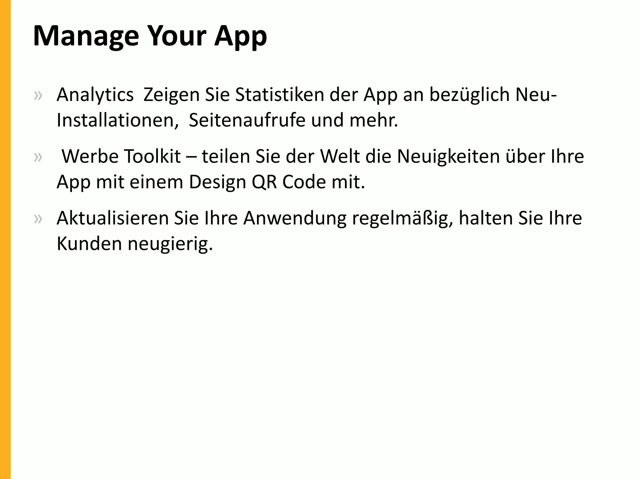 Manage Your App
» Analytics Zeigen Sie Statistiken der App an bezüglich NeuInstallationen, Seitenaufrufe und mehr.
» Werbe Toolkit – teilen Sie der Welt die Neuigkeiten über Ihre
App mit einem Design QR Code mit.
» Aktualisieren Sie Ihre Anwendung regelmäßig, halten Sie Ihre
Kunden neugierig.

 