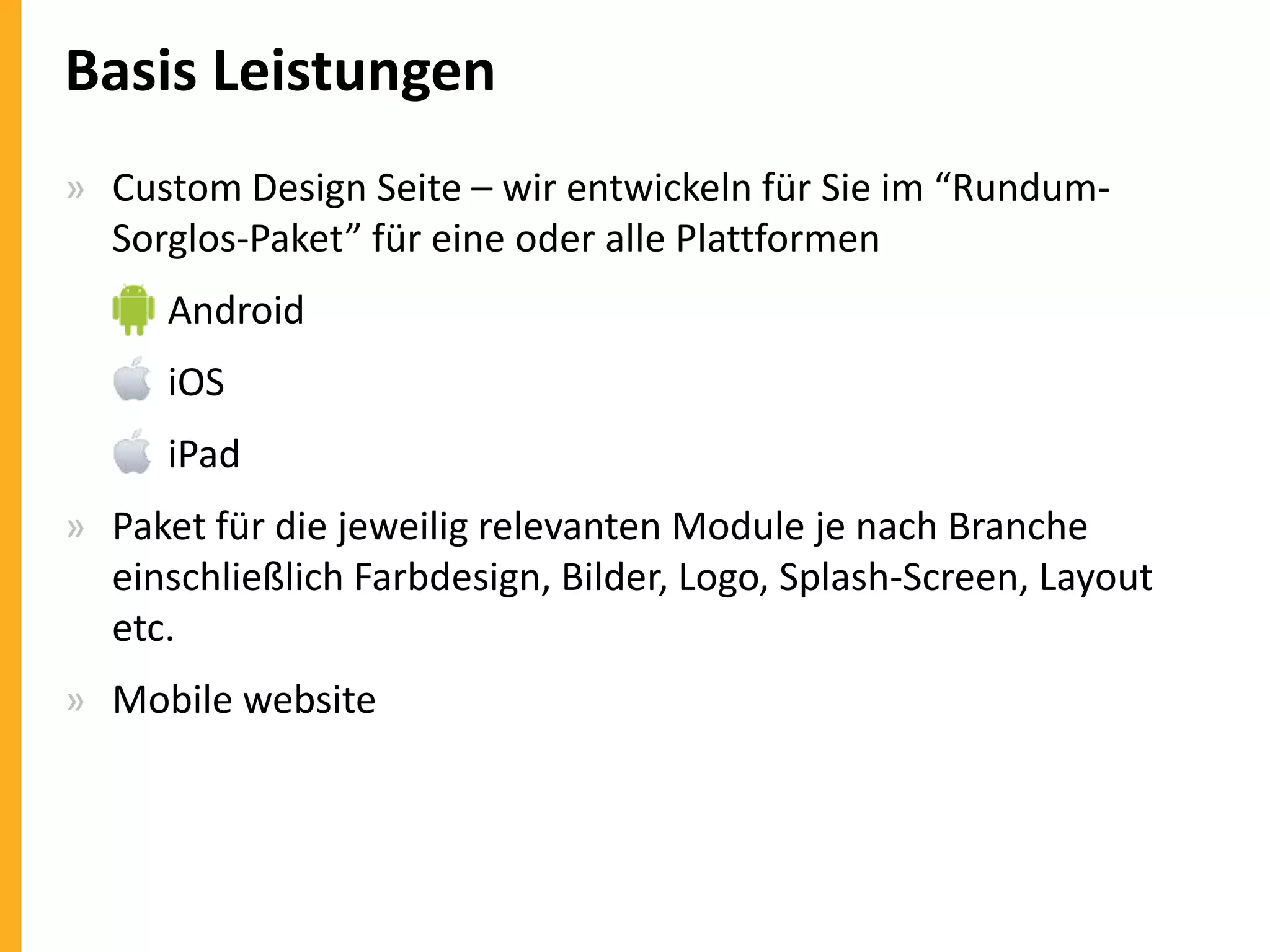 Basis Leistungen
» Custom Design Seite – wir entwickeln für Sie im “RundumSorglos-Paket” für eine oder alle Plattformen
» Android
» iOS
» iPad
» Paket für die jeweilig relevanten Module je nach Branche
einschließlich Farbdesign, Bilder, Logo, Splash-Screen, Layout
etc.

» Mobile website

 