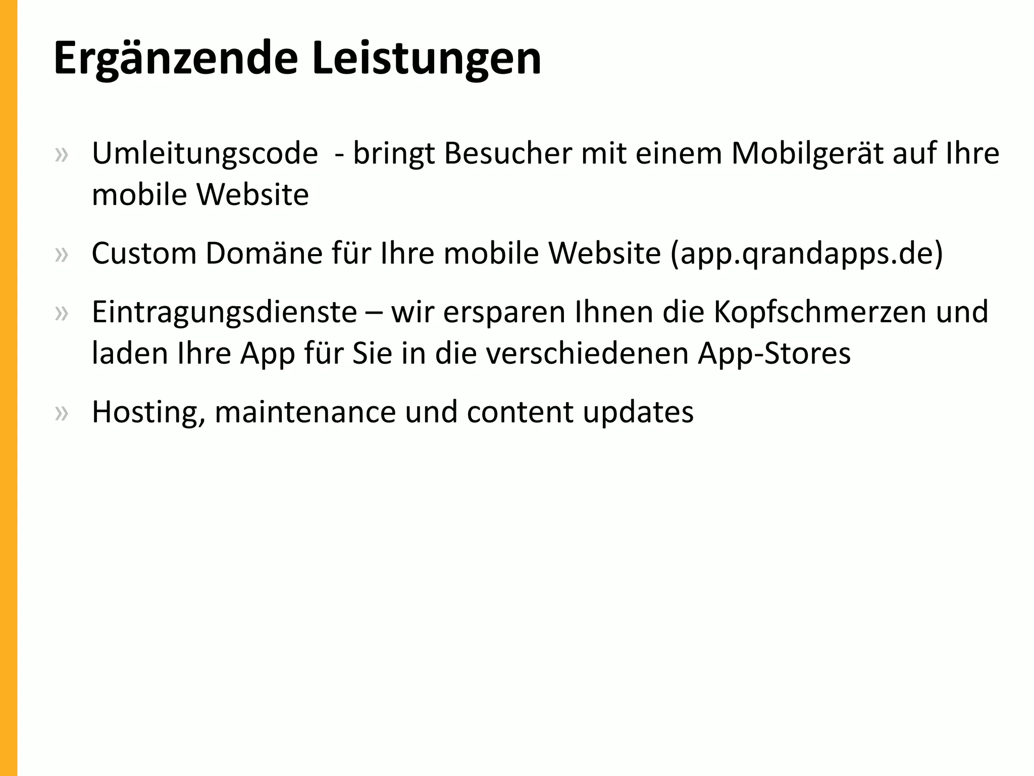 Ergänzende Leistungen
» Umleitungscode - bringt Besucher mit einem Mobilgerät auf Ihre
mobile Website
» Custom Domäne für Ihre mobile Website (app.qrandapps.de)
» Eintragungsdienste – wir ersparen Ihnen die Kopfschmerzen und
laden Ihre App für Sie in die verschiedenen App-Stores

» Hosting, maintenance und content updates

 