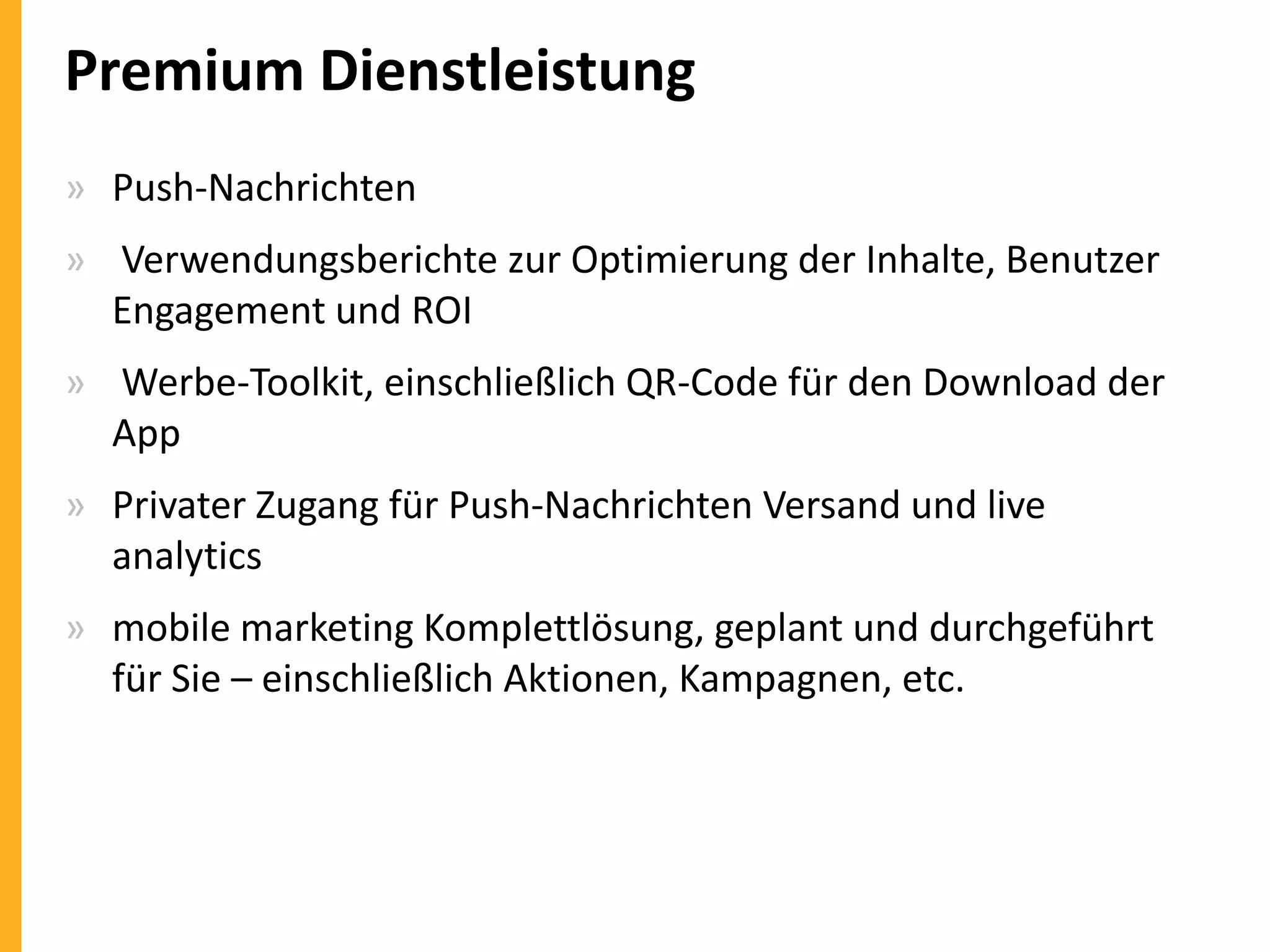 Premium Dienstleistung
» Push-Nachrichten
» Verwendungsberichte zur Optimierung der Inhalte, Benutzer
Engagement und ROI
» Werbe-Toolkit, einschließlich QR-Code für den Download der
App

» Privater Zugang für Push-Nachrichten Versand und live
analytics
» mobile marketing Komplettlösung, geplant und durchgeführt
für Sie – einschließlich Aktionen, Kampagnen, etc.

 