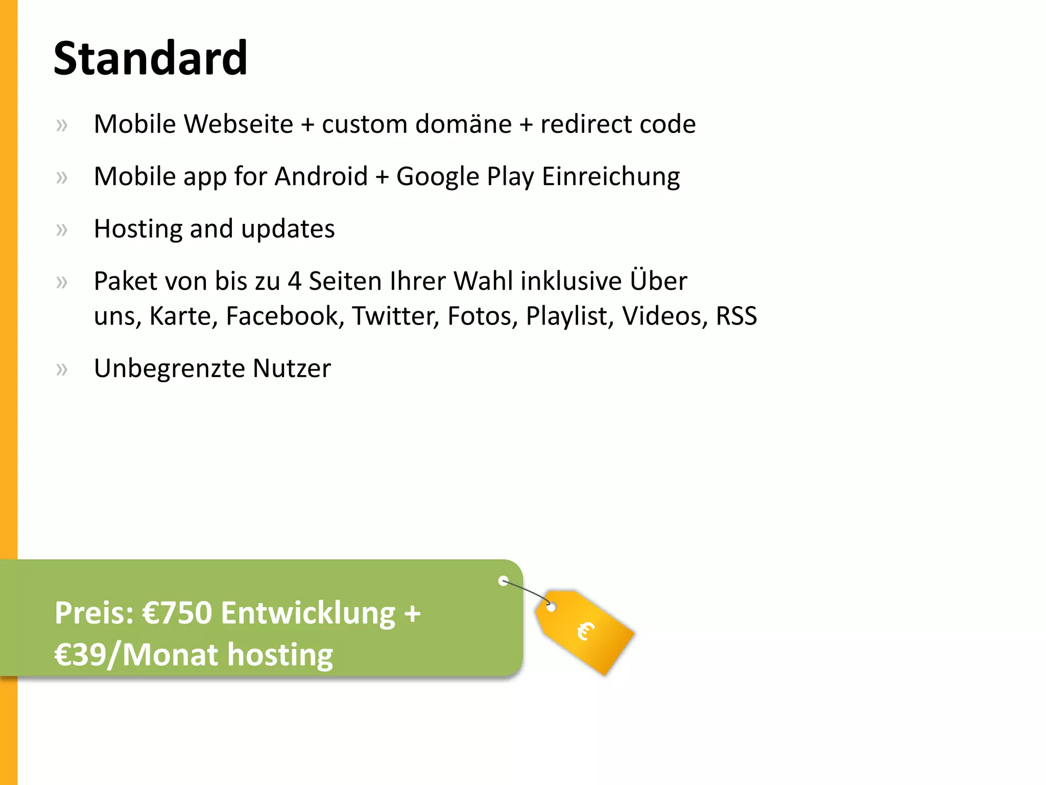 Standard
» Mobile Webseite + custom domäne + redirect code
» Mobile app for Android + Google Play Einreichung
» Hosting and updates

» Paket von bis zu 4 Seiten Ihrer Wahl inklusive Über
uns, Karte, Facebook, Twitter, Fotos, Playlist, Videos, RSS
» Unbegrenzte Nutzer

Preis: €750 Entwicklung +
€39/Monat hosting

 