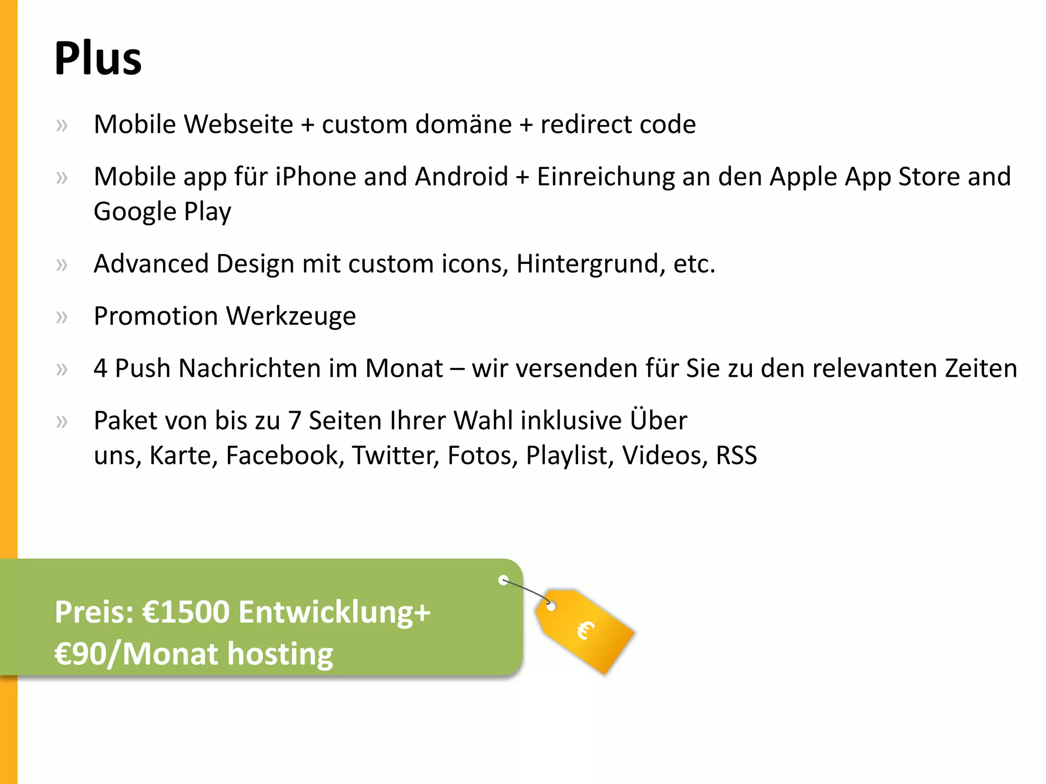 Plus
» Mobile Webseite + custom domäne + redirect code
» Mobile app für iPhone and Android + Einreichung an den Apple App Store and
Google Play
» Advanced Design mit custom icons, Hintergrund, etc.

» Promotion Werkzeuge
» 4 Push Nachrichten im Monat – wir versenden für Sie zu den relevanten Zeiten
» Paket von bis zu 7 Seiten Ihrer Wahl inklusive Über
uns, Karte, Facebook, Twitter, Fotos, Playlist, Videos, RSS

Preis: €1500 Entwicklung+
€90/Monat hosting

 