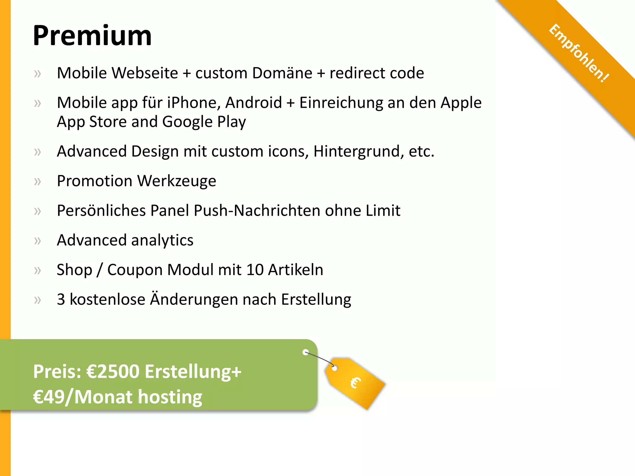 Premium
» Mobile Webseite + custom Domäne + redirect code
» Mobile app für iPhone, Android + Einreichung an den Apple
App Store and Google Play
» Advanced Design mit custom icons, Hintergrund, etc.
» Promotion Werkzeuge
» Persönliches Panel Push-Nachrichten ohne Limit
» Advanced analytics
» Shop / Coupon Modul mit 10 Artikeln

» 3 kostenlose Änderungen nach Erstellung

Preis: €2500 Erstellung+
€49/Monat hosting

 