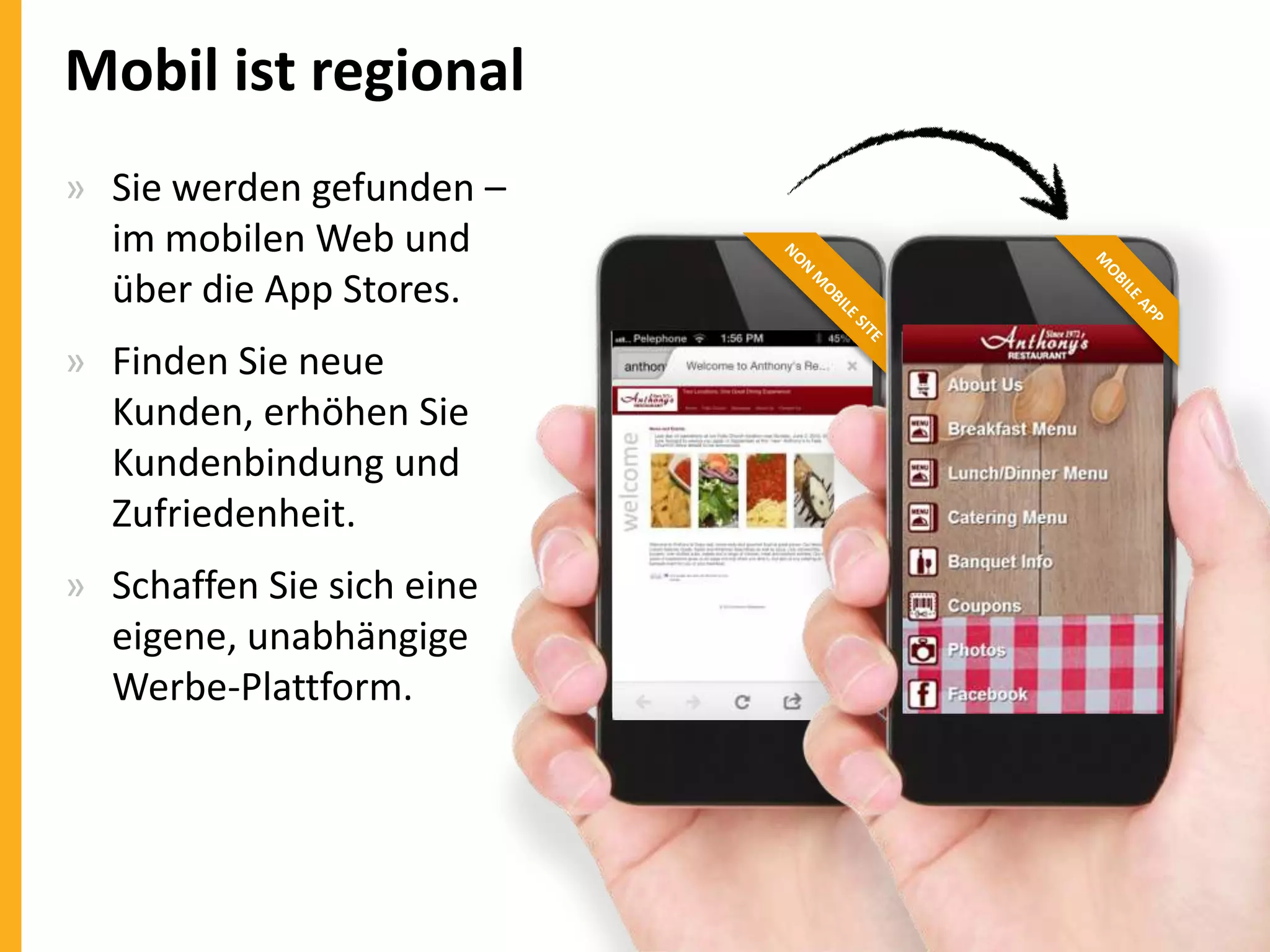 Mobil ist regional
» Sie werden gefunden –
im mobilen Web und
über die App Stores.
» Finden Sie neue
Kunden, erhöhen Sie
Kundenbindung und
Zufriedenheit.
» Schaffen Sie sich eine
eigene, unabhängige
Werbe-Plattform.

 