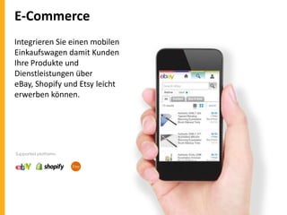 E-Commerce
Integrieren Sie einen mobilen
Einkaufswagen damit Kunden
Ihre Produkte und
Dienstleistungen über
eBay, Shopify und Etsy leicht
erwerben können.

Supported platforms:

 