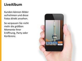 LiveAlbum
Kunden können Bilder
aufnehmen und diese
Fotos direkt ansehen.
So verpassen Sie nicht
mehr die größten
Momente Ihrer
Eröffnung, Party oder
Konferenz.

 