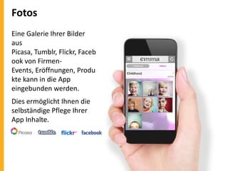 Fotos
Eine Galerie Ihrer Bilder
aus
Picasa, Tumblr, Flickr, Faceb
ook von FirmenEvents, Eröffnungen, Produ
kte kann in die App
eingebunden werden.
Dies ermöglicht Ihnen die
selbständige Pflege Ihrer
App Inhalte.

 