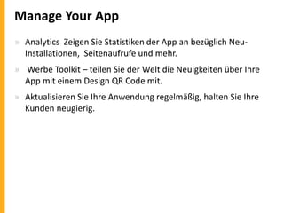 Manage Your App
» Analytics Zeigen Sie Statistiken der App an bezüglich NeuInstallationen, Seitenaufrufe und mehr.
» Werbe Toolkit – teilen Sie der Welt die Neuigkeiten über Ihre
App mit einem Design QR Code mit.
» Aktualisieren Sie Ihre Anwendung regelmäßig, halten Sie Ihre
Kunden neugierig.

 