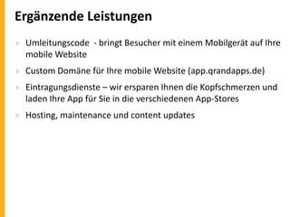Ergänzende Leistungen
» Umleitungscode - bringt Besucher mit einem Mobilgerät auf Ihre
mobile Website
» Custom Domäne für Ihre mobile Website (app.qrandapps.de)
» Eintragungsdienste – wir ersparen Ihnen die Kopfschmerzen und
laden Ihre App für Sie in die verschiedenen App-Stores

» Hosting, maintenance und content updates

 