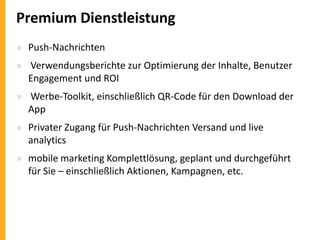 Premium Dienstleistung
» Push-Nachrichten
» Verwendungsberichte zur Optimierung der Inhalte, Benutzer
Engagement und ROI
» Werbe-Toolkit, einschließlich QR-Code für den Download der
App

» Privater Zugang für Push-Nachrichten Versand und live
analytics
» mobile marketing Komplettlösung, geplant und durchgeführt
für Sie – einschließlich Aktionen, Kampagnen, etc.

 