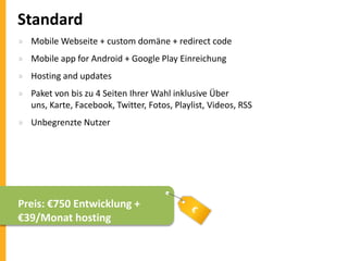 Standard
» Mobile Webseite + custom domäne + redirect code
» Mobile app for Android + Google Play Einreichung
» Hosting and updates

» Paket von bis zu 4 Seiten Ihrer Wahl inklusive Über
uns, Karte, Facebook, Twitter, Fotos, Playlist, Videos, RSS
» Unbegrenzte Nutzer

Preis: €750 Entwicklung +
€39/Monat hosting

 