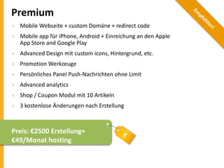 Premium
» Mobile Webseite + custom Domäne + redirect code
» Mobile app für iPhone, Android + Einreichung an den Apple
App Store and Google Play
» Advanced Design mit custom icons, Hintergrund, etc.
» Promotion Werkzeuge
» Persönliches Panel Push-Nachrichten ohne Limit
» Advanced analytics
» Shop / Coupon Modul mit 10 Artikeln

» 3 kostenlose Änderungen nach Erstellung

Preis: €2500 Erstellung+
€49/Monat hosting

 