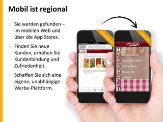 Mobil ist regional
» Sie werden gefunden –
im mobilen Web und
über die App Stores.
» Finden Sie neue
Kunden, erhöhen Sie
Kundenbindung und
Zufriedenheit.
» Schaffen Sie sich eine
eigene, unabhängige
Werbe-Plattform.

 