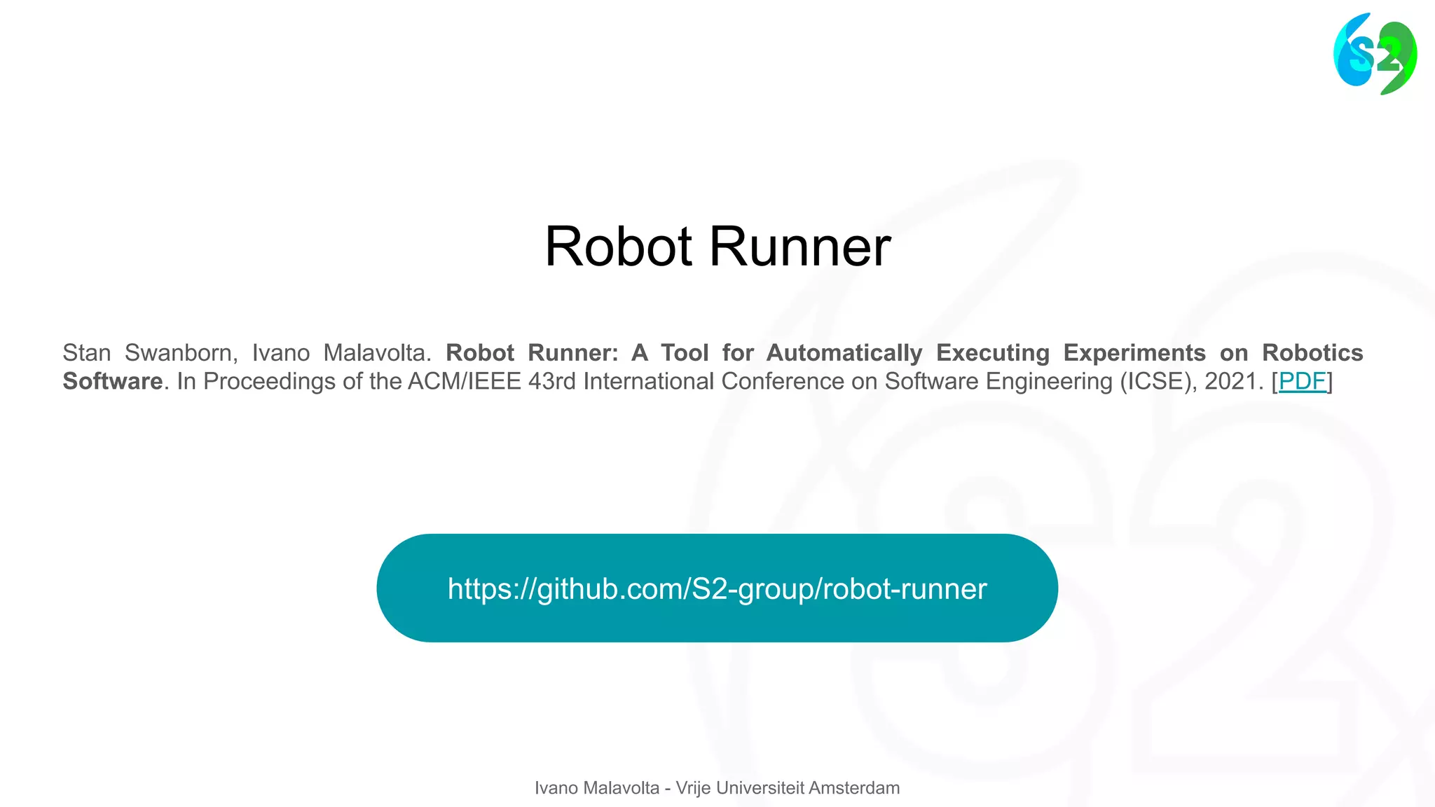 Ivano Malavolta - Vrije Universiteit Amsterdam
Stan Swanborn, Ivano Malavolta. Robot Runner: A Tool for Automatically Executing Experiments on Robotics
Software. In Proceedings of the ACM/IEEE 43rd International Conference on Software Engineering (ICSE), 2021. [PDF]
Robot Runner
https://github.com/S2-group/robot-runner
 